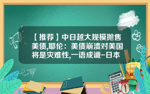 【推荐】中日越大规模抛售美债,耶伦：美债崩溃对美国将是灾难性,一语成谶-日本持有多少美国国债