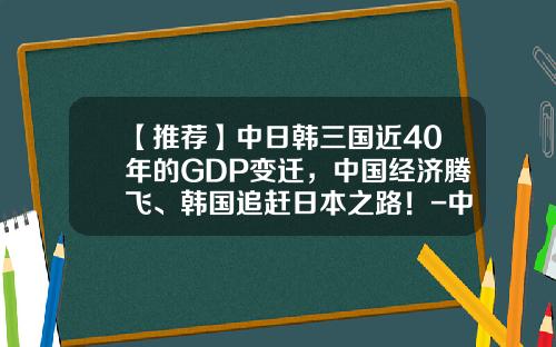 【推荐】中日韩三国近40年的GDP变迁，中国经济腾飞、韩国追赶日本之路！-中国每年gdp有多少
