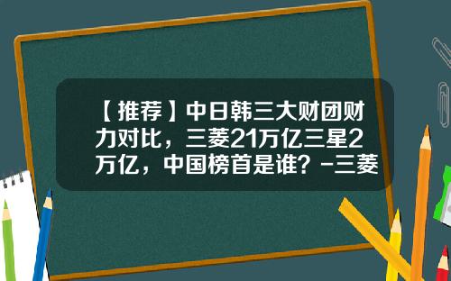 【推荐】中日韩三大财团财力对比，三菱21万亿三星2万亿，中国榜首是谁？-三菱集团总资产有多少