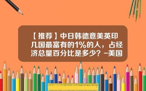 【推荐】中日韩德意美英印几国最富有的1%的人，占经济总量百分比是多少？-美国多少钱算富