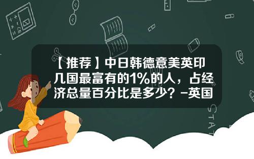 【推荐】中日韩德意美英印几国最富有的1%的人，占经济总量百分比是多少？-英国人月收入多少