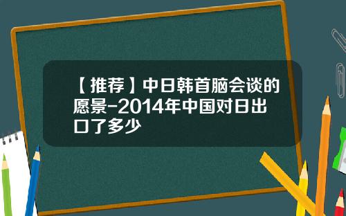 【推荐】中日韩首脑会谈的愿景-2014年中国对日出口了多少