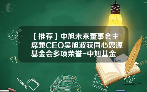 【推荐】中旭未来董事会主席兼CEO吴旭波获同心思源基金会多项荣誉-中旭基金
