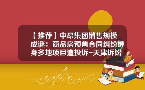 【推荐】中昂集团销售规模成谜：商品房预售合同纠纷缠身多地项目遭投诉-天津诉讼担保公司