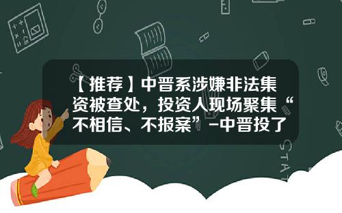 【推荐】中晋系涉嫌非法集资被查处，投资人现场聚集“不相信、不报案”-中晋投了能拿回多少