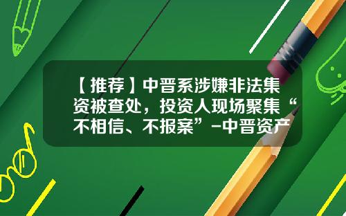 【推荐】中晋系涉嫌非法集资被查处，投资人现场聚集“不相信、不报案”-中晋资产管理有限公司做什么的