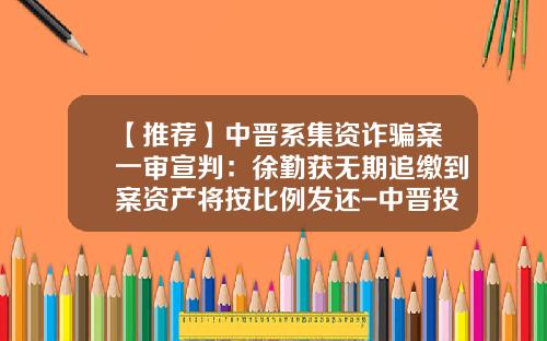 【推荐】中晋系集资诈骗案一审宣判：徐勤获无期追缴到案资产将按比例发还-中晋投了能拿回多少