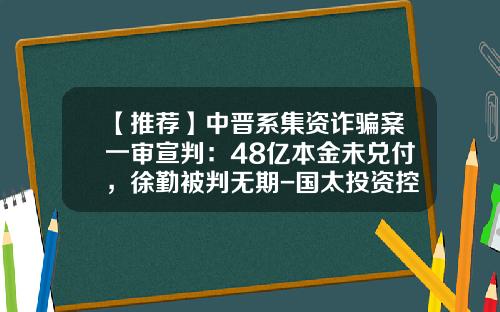 【推荐】中晋系集资诈骗案一审宣判：48亿本金未兑付，徐勤被判无期-国太投资控股上海有限公司