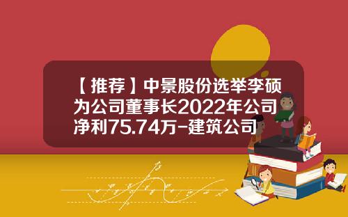 【推荐】中景股份选举李硕为公司董事长2022年公司净利75.74万-建筑公司高管一年挣多少钱