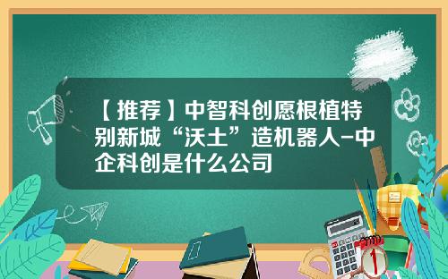 【推荐】中智科创愿根植特别新城“沃土”造机器人-中企科创是什么公司