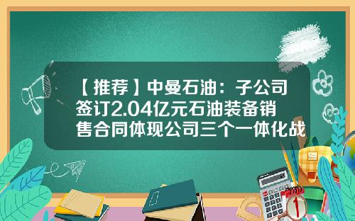 【推荐】中曼石油：子公司签订2.04亿元石油装备销售合同体现公司三个一体化战略优势-中曼石油装备公司