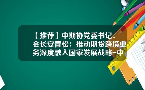 【推荐】中期协党委书记、会长安青松：推动期货跨境业务深度融入国家发展战略-中国国际期货经纪有限公司