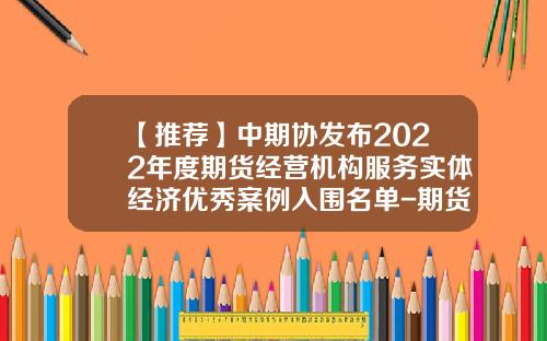【推荐】中期协发布2022年度期货经营机构服务实体经济优秀案例入围名单-期货公司服务