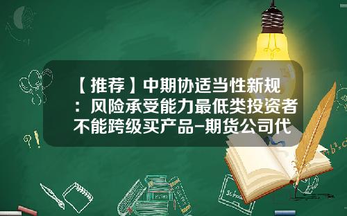 【推荐】中期协适当性新规：风险承受能力最低类投资者不能跨级买产品-期货公司代销金融产品业务规则