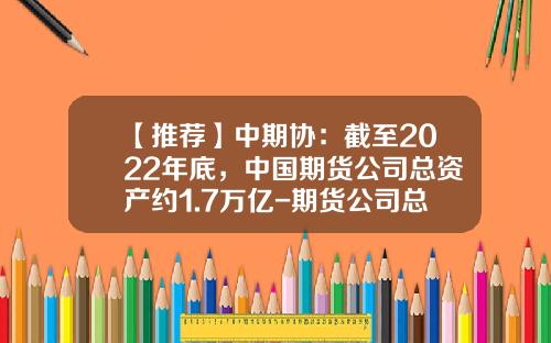 【推荐】中期协：截至2022年底，中国期货公司总资产约1.7万亿-期货公司总资产排名