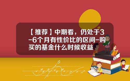 【推荐】中期看，仍处于3-6个月有性价比的区间-购买的基金什么时候收益