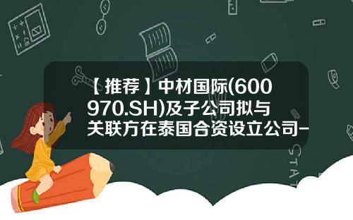 【推荐】中材国际(600970.SH)及子公司拟与关联方在泰国合资设立公司-中材国际邯郸分公司