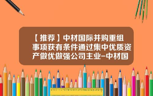 【推荐】中材国际并购重组事项获有条件通过集中优质资产做优做强公司主业-中材国际合肥公司