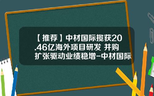 【推荐】中材国际揽获20.46亿海外项目研发+并购扩张驱动业绩稳增-中材国际工程股份有限公司