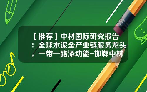 【推荐】中材国际研究报告：全球水泥全产业链服务龙头，一带一路添动能-邯郸中材建设有限公司好不好
