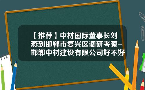 【推荐】中材国际董事长刘燕到邯郸市复兴区调研考察-邯郸中材建设有限公司好不好