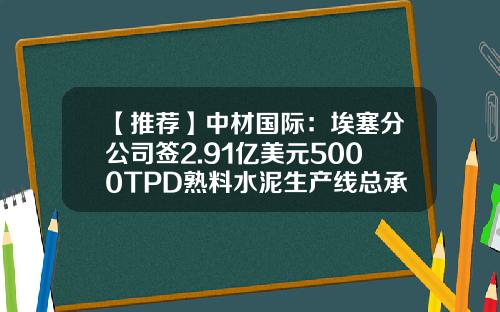 【推荐】中材国际：埃塞分公司签2.91亿美元5000TPD熟料水泥生产线总承包合同-公司股份承包协议
