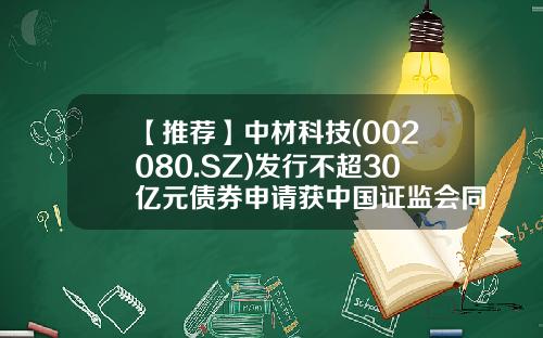 【推荐】中材科技(002080.SZ)发行不超30亿元债券申请获中国证监会同意-中材科技股份有限公司