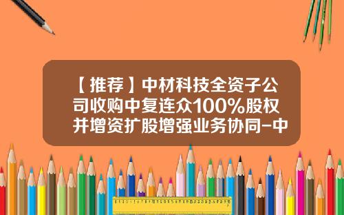 【推荐】中材科技全资子公司收购中复连众100%股权并增资扩股增强业务协同-中材科技风电叶片股份有限公司