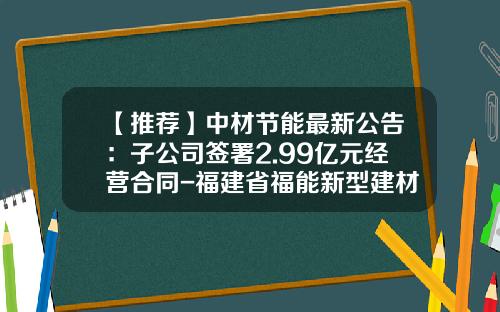 【推荐】中材节能最新公告：子公司签署2.99亿元经营合同-福建省福能新型建材有限公司