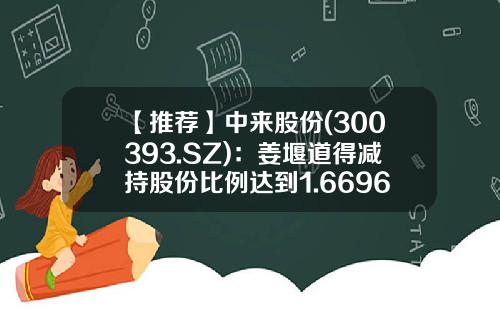【推荐】中来股份(300393.SZ)：姜堰道得减持股份比例达到1.6696%-300393员工持有多少股