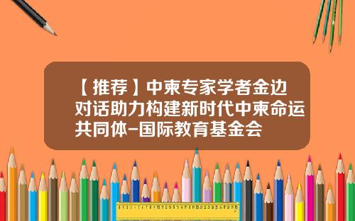 【推荐】中柬专家学者金边对话助力构建新时代中柬命运共同体-国际教育基金会