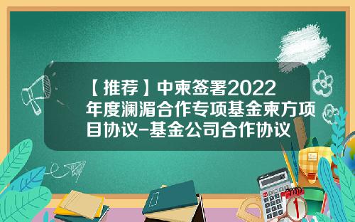 【推荐】中柬签署2022年度澜湄合作专项基金柬方项目协议-基金公司合作协议