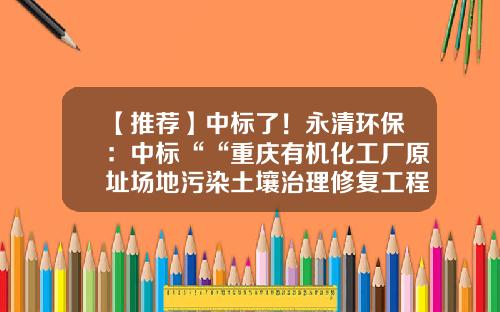 【推荐】中标了！永清环保：中标““重庆有机化工厂原址场地污染土壤治理修复工程”-陕西永清环保工程有限公司