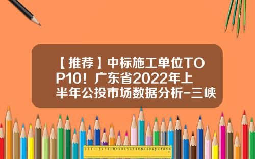 【推荐】中标施工单位TOP10！广东省2022年上半年公投市场数据分析-三峡集团投标公司一年收入多少