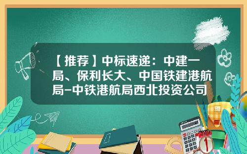 【推荐】中标速递：中建一局、保利长大、中国铁建港航局-中铁港航局西北投资公司