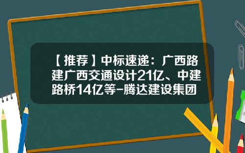 【推荐】中标速递：广西路建广西交通设计21亿、中建路桥14亿等-腾达建设集团有限公司贵阳