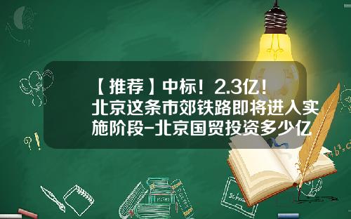 【推荐】中标！2.3亿！北京这条市郊铁路即将进入实施阶段-北京国贸投资多少亿