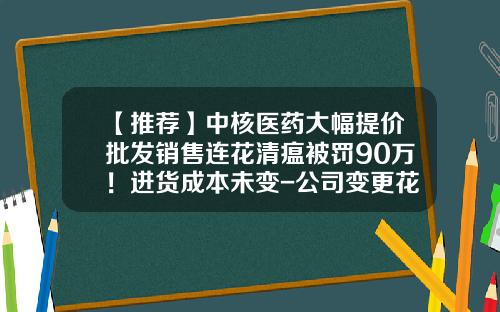 【推荐】中核医药大幅提价批发销售连花清瘟被罚90万！进货成本未变-公司变更花