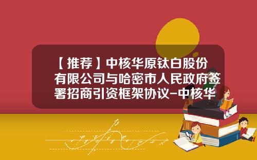 【推荐】中核华原钛白股份有限公司与哈密市人民政府签署招商引资框架协议-中核华原钛白有限公司