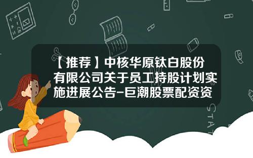 【推荐】中核华原钛白股份有限公司关于员工持股计划实施进展公告-巨潮股票配资资讯网