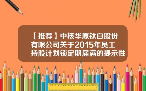 【推荐】中核华原钛白股份有限公司关于2015年员工持股计划锁定期届满的提示性公告-巨潮股票配资资讯网