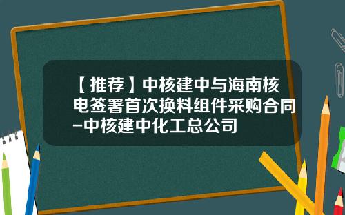 【推荐】中核建中与海南核电签署首次换料组件采购合同-中核建中化工总公司