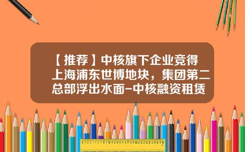 【推荐】中核旗下企业竞得上海浦东世博地块，集团第二总部浮出水面-中核融资租赁有限公司