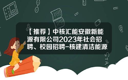 【推荐】中核汇能安徽新能源有限公司2023年社会招聘、校园招聘-核建清洁能源公司