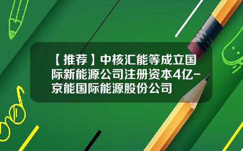 【推荐】中核汇能等成立国际新能源公司注册资本4亿-京能国际能源股份公司