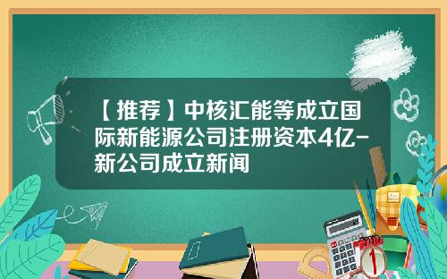 【推荐】中核汇能等成立国际新能源公司注册资本4亿-新公司成立新闻