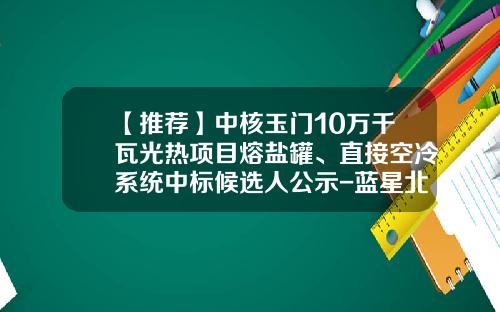 【推荐】中核玉门10万千瓦光热项目熔盐罐、直接空冷系统中标候选人公示-蓝星北京化工机械有限公司