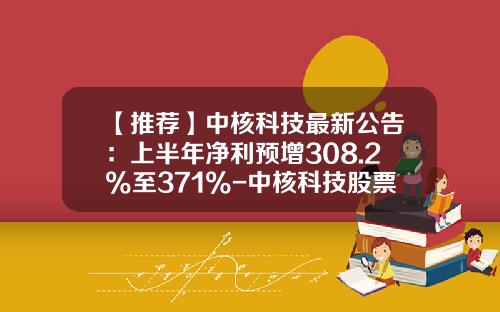 【推荐】中核科技最新公告：上半年净利预增308.2%至371%-中核科技股票走势资讯