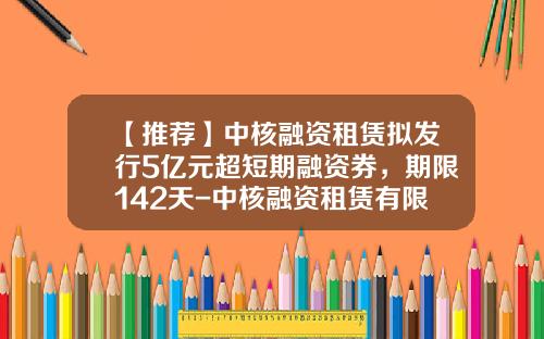 【推荐】中核融资租赁拟发行5亿元超短期融资券，期限142天-中核融资租赁有限公司