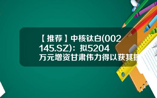 【推荐】中核钛白(002145.SZ)：拟5204万元增资甘肃伟力得以获其控股权-公司增资入股协议书
